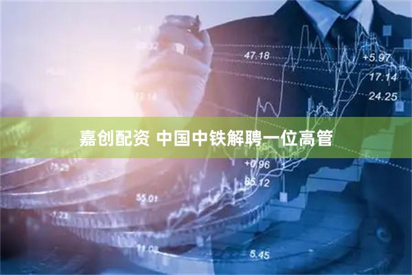 嘉创配资 中国中铁解聘一位高管