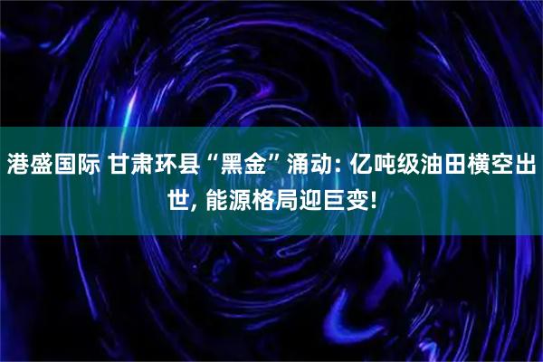 港盛国际 甘肃环县“黑金”涌动: 亿吨级油田横空出世, 能源格局迎巨变!