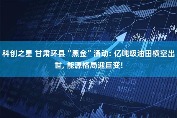 科创之星 甘肃环县“黑金”涌动: 亿吨级油田横空出世, 能源格局迎巨变!